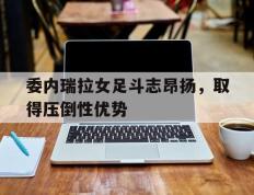 包含委内瑞拉女足斗志昂扬，取得压倒性优势的词条