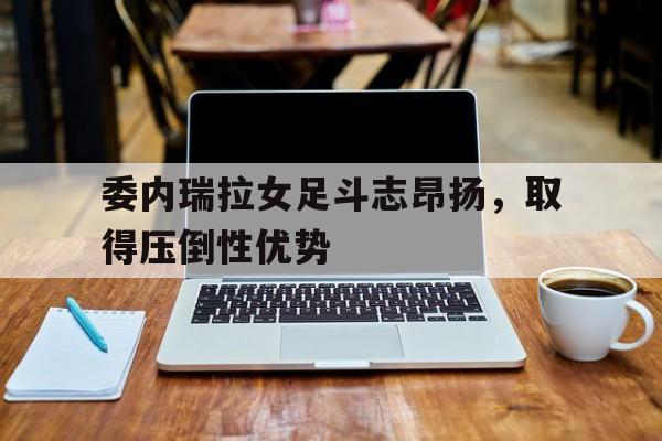 包含委内瑞拉女足斗志昂扬，取得压倒性优势的词条